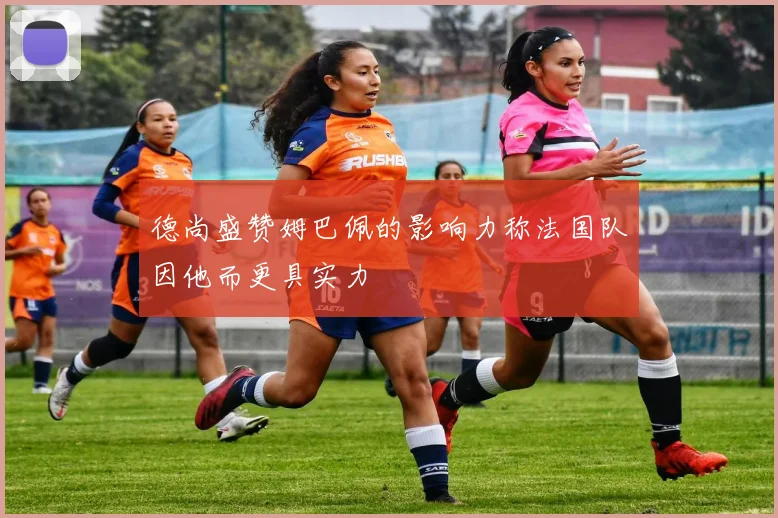 德尚盛赞姆巴佩的影响力称法国队因他而更具实力