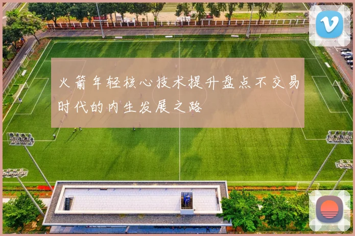 火箭年轻核心技术提升盘点不交易时代的内生发展之路