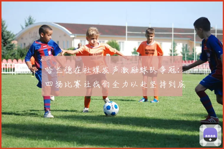 哈兰德在社媒发声激励球队争冠：四场比赛让我们全力以赴坚持到底