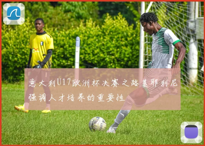 意大利U17欧洲杯决赛之路基耶利尼强调人才培养的重要性