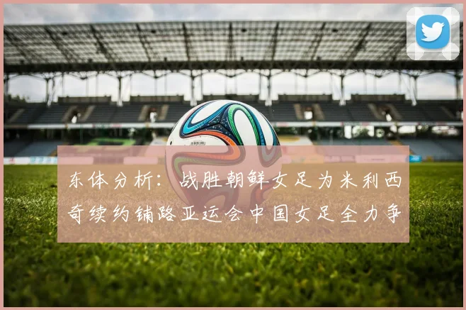 东体分析：战胜朝鲜女足为米利西奇续约铺路亚运会中国女足全力争金