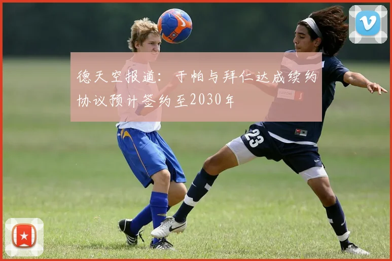 德天空报道：于帕与拜仁达成续约协议预计签约至2030年
