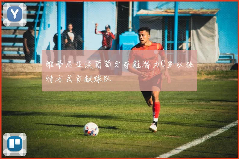 维蒂尼亚谈葡萄牙夺冠潜力C罗以独特方式贡献球队