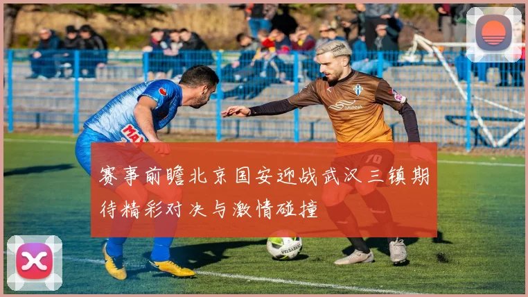 赛事前瞻北京国安迎战武汉三镇期待精彩对决与激情碰撞