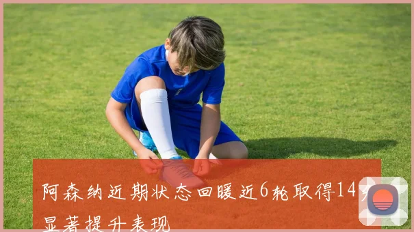 阿森纳近期状态回暖近6轮取得14分显著提升表现