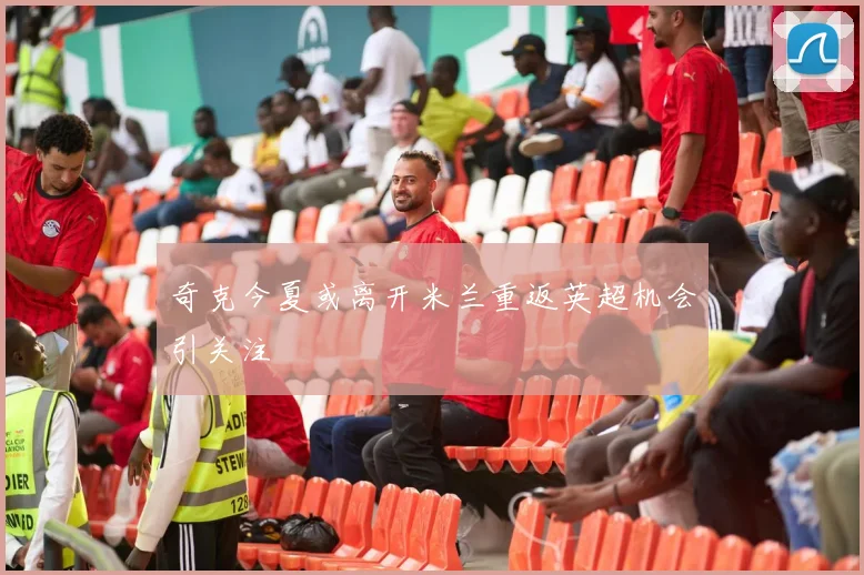 奇克今夏或离开米兰重返英超机会引关注