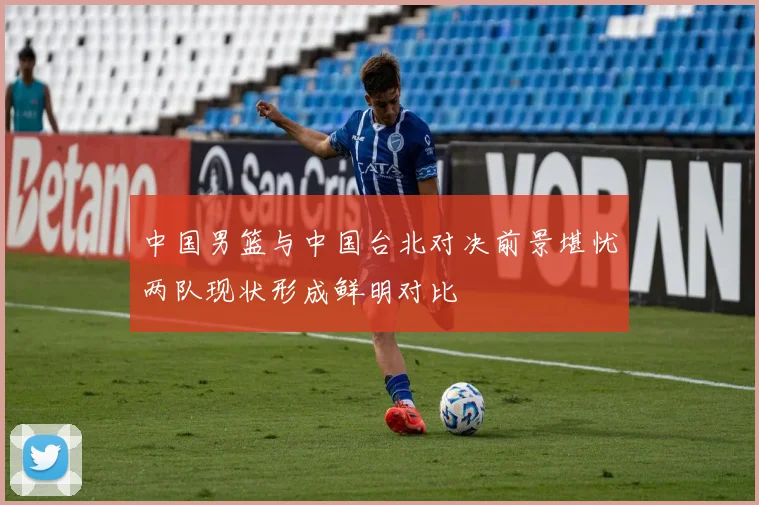 中国男篮与中国台北对决前景堪忧两队现状形成鲜明对比