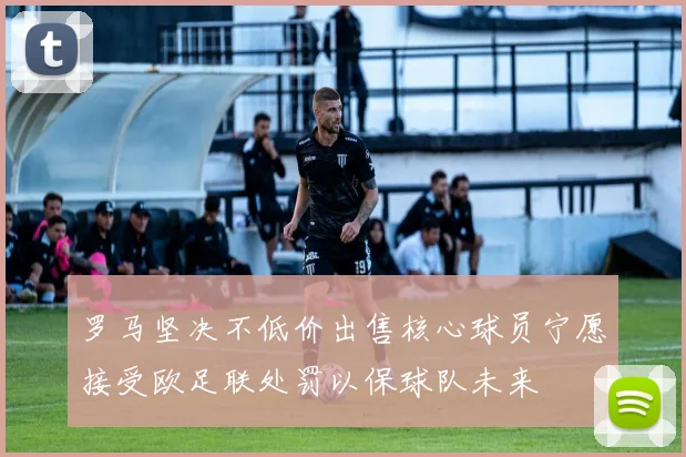 罗马坚决不低价出售核心球员宁愿接受欧足联处罚以保球队未来
