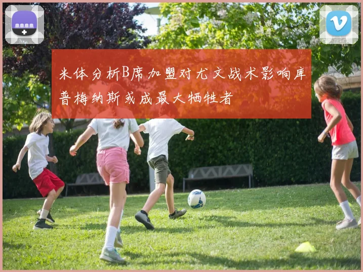 米体分析B席加盟对尤文战术影响库普梅纳斯或成最大牺牲者