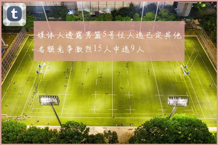 媒体人透露男篮5号位人选已定其他名额竞争激烈15人中选9人