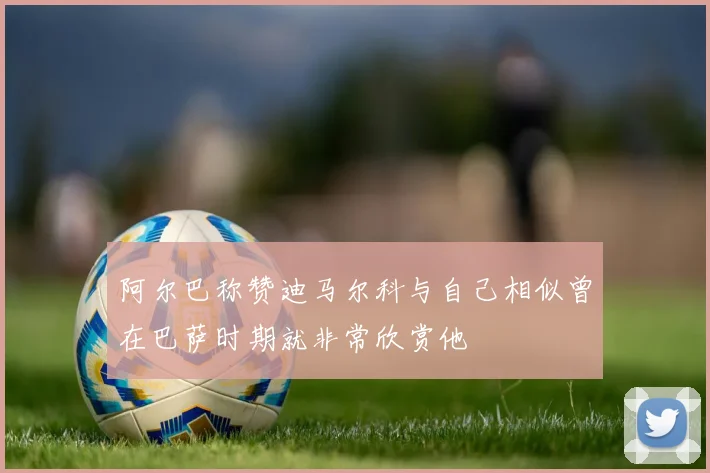 阿尔巴称赞迪马尔科与自己相似曾在巴萨时期就非常欣赏他