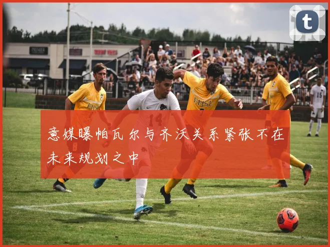 意媒曝帕瓦尔与齐沃关系紧张不在未来规划之中
