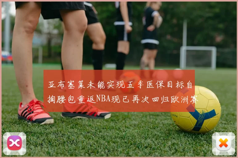 亚布塞莱未能实现五季医保目标自掏腰包重返NBA现已再次回归欧洲赛场