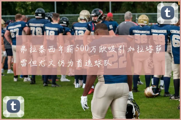 弗拉泰西年薪500万欧吸引加拉塔萨雷但尤文仍为首选球队