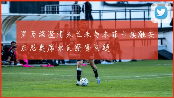 罗马诺澄清米兰未与本菲卡接触安东尼奥席尔瓦薪资问题