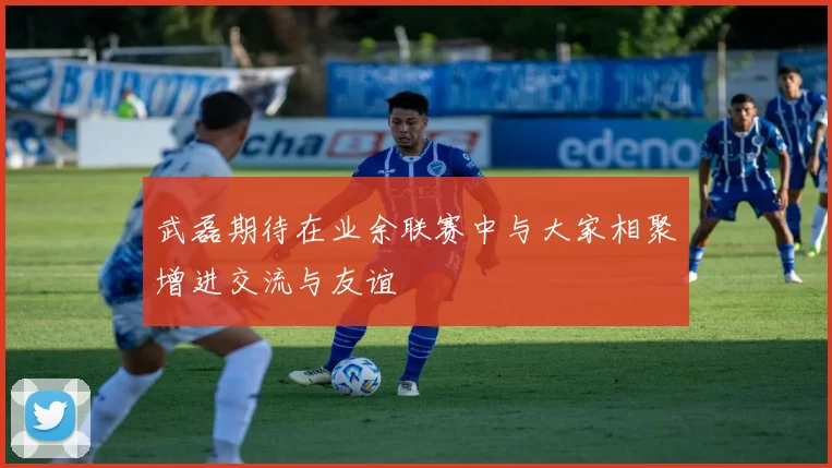 武磊期待在业余联赛中与大家相聚增进交流与友谊