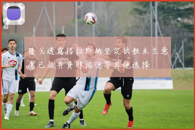 隆戈透露格拉斯纳坚定执教米兰意愿已放弃费耶诺德等其他选择
