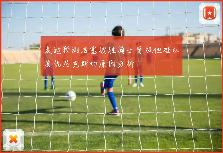 麦迪预测活塞战胜骑士晋级但难以复仇尼克斯的原因分析