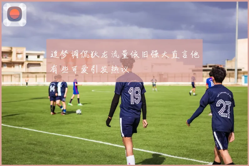 追梦调侃狄龙流量依旧强大直言他有些可爱引发热议