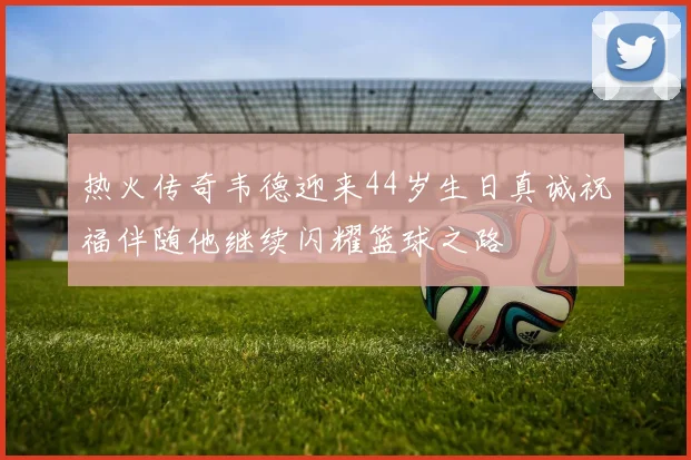 热火传奇韦德迎来44岁生日真诚祝福伴随他继续闪耀篮球之路