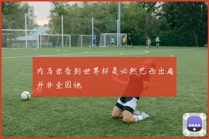 内马尔告别世界杯是必然巴西出局并非全因他
