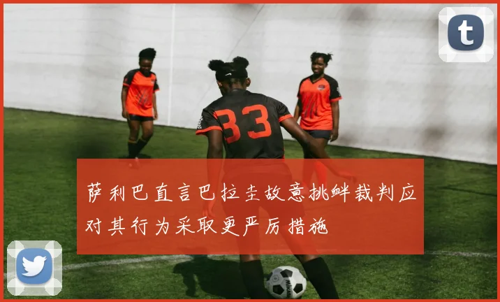萨利巴直言巴拉圭故意挑衅裁判应对其行为采取更严厉措施